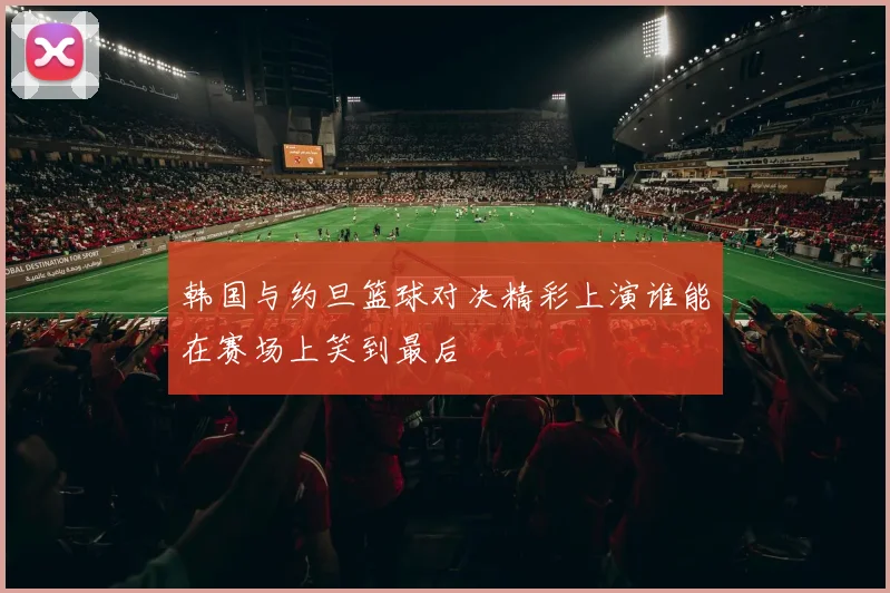 韩国与约旦篮球对决精彩上演谁能在赛场上笑到最后