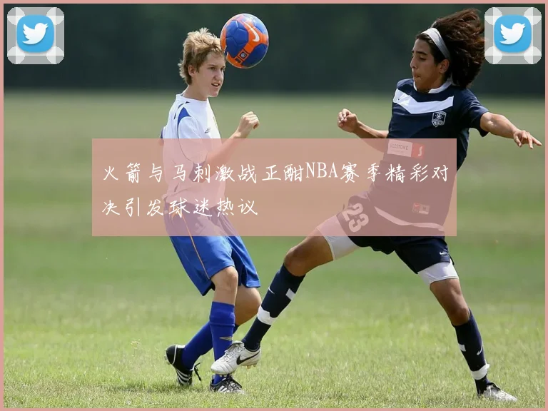 火箭与马刺激战正酣NBA赛季精彩对决引发球迷热议