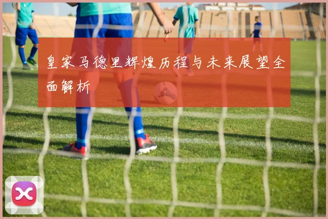 皇家马德里辉煌历程与未来展望全面解析