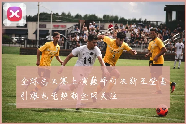 全球总决赛上演巅峰对决新王登基引爆电竞热潮全网关注