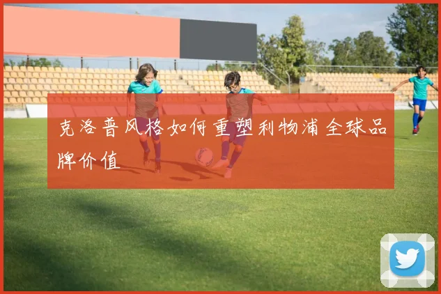 克洛普风格如何重塑利物浦全球品牌价值