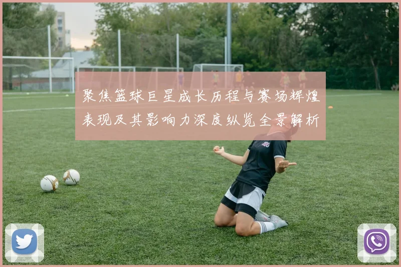聚焦篮球巨星成长历程与赛场辉煌表现及其影响力深度纵览全景解析