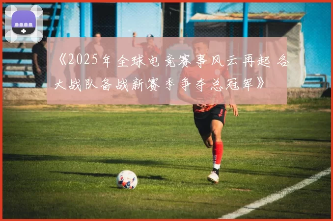 《2025年全球电竞赛事风云再起 各大战队备战新赛季争夺总冠军》