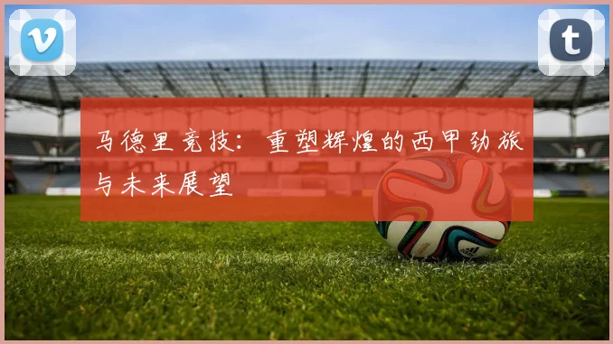 马德里竞技：重塑辉煌的西甲劲旅与未来展望