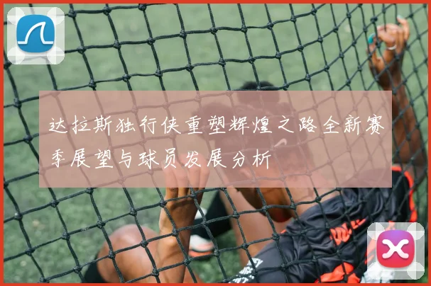 达拉斯独行侠重塑辉煌之路全新赛季展望与球员发展分析